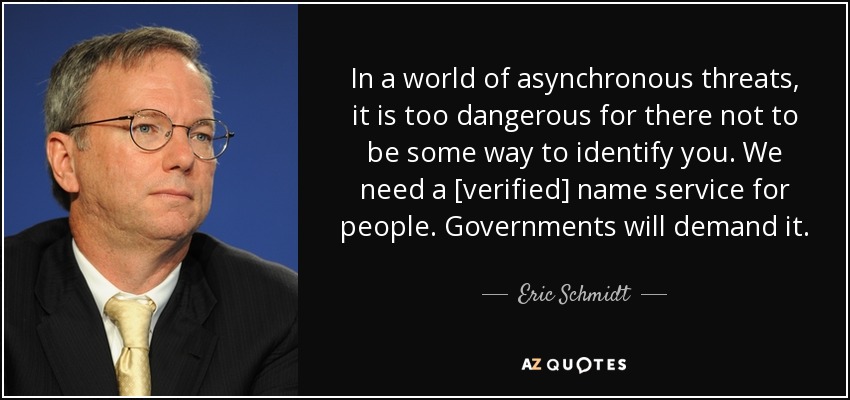 In a world of asynchronous threats, it is too dangerous for there not to be some way to identify you. We need a [verified] name service for people. Governments will demand it. - Eric Schmidt