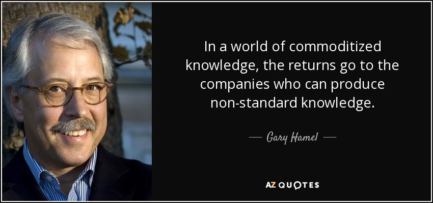 In a world of commoditized knowledge, the returns go to the companies who can produce non-standard knowledge. - Gary Hamel