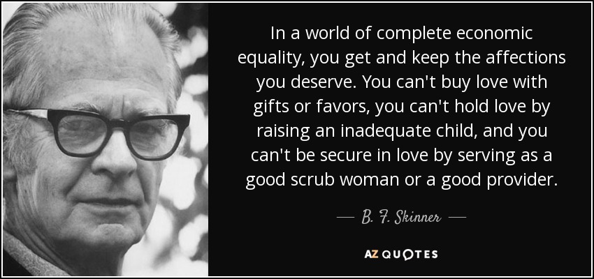 In a world of complete economic equality, you get and keep the affections you deserve. You can't buy love with gifts or favors, you can't hold love by raising an inadequate child, and you can't be secure in love by serving as a good scrub woman or a good provider. - B. F. Skinner