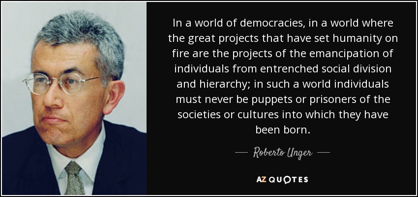 In a world of democracies, in a world where the great projects that have set humanity on fire are the projects of the emancipation of individuals from entrenched social division and hierarchy; in such a world individuals must never be puppets or prisoners of the societies or cultures into which they have been born. - Roberto Unger