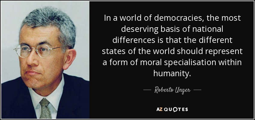 In a world of democracies, the most deserving basis of national differences is that the different states of the world should represent a form of moral specialisation within humanity. - Roberto Unger