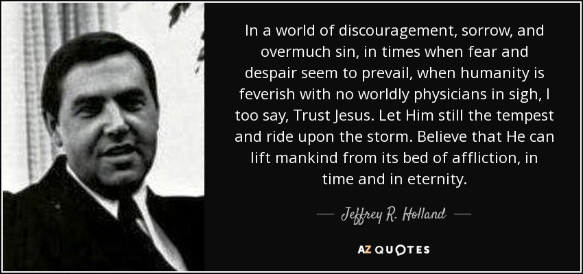 In a world of discouragement, sorrow, and overmuch sin, in times when fear and despair seem to prevail, when humanity is feverish with no worldly physicians in sigh, I too say, Trust Jesus. Let Him still the tempest and ride upon the storm. Believe that He can lift mankind from its bed of affliction, in time and in eternity. - Jeffrey R. Holland