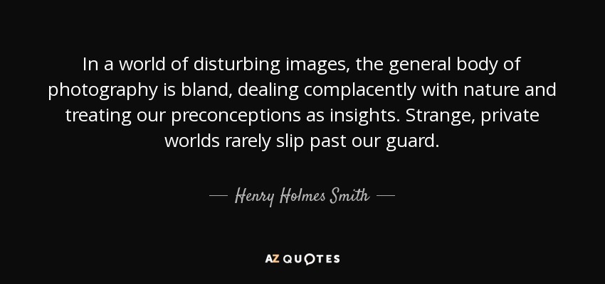In a world of disturbing images, the general body of photography is bland, dealing complacently with nature and treating our preconceptions as insights. Strange, private worlds rarely slip past our guard. - Henry Holmes Smith