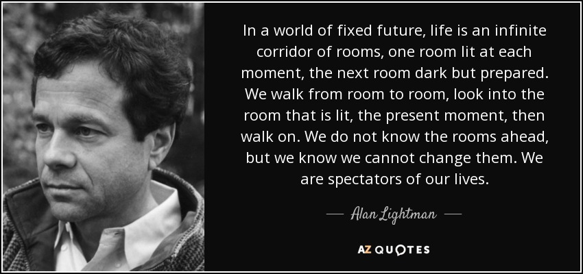 In a world of fixed future, life is an infinite corridor of rooms, one room lit at each moment, the next room dark but prepared. We walk from room to room, look into the room that is lit, the present moment, then walk on. We do not know the rooms ahead, but we know we cannot change them. We are spectators of our lives. - Alan Lightman