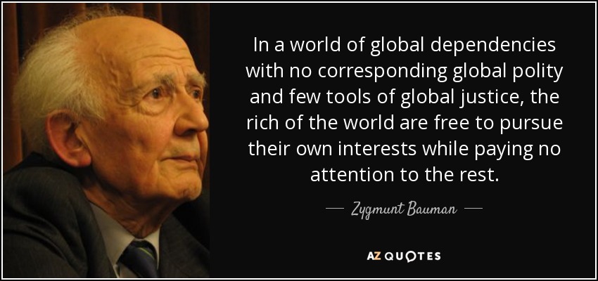 In a world of global dependencies with no corresponding global polity and few tools of global justice, the rich of the world are free to pursue their own interests while paying no attention to the rest. - Zygmunt Bauman