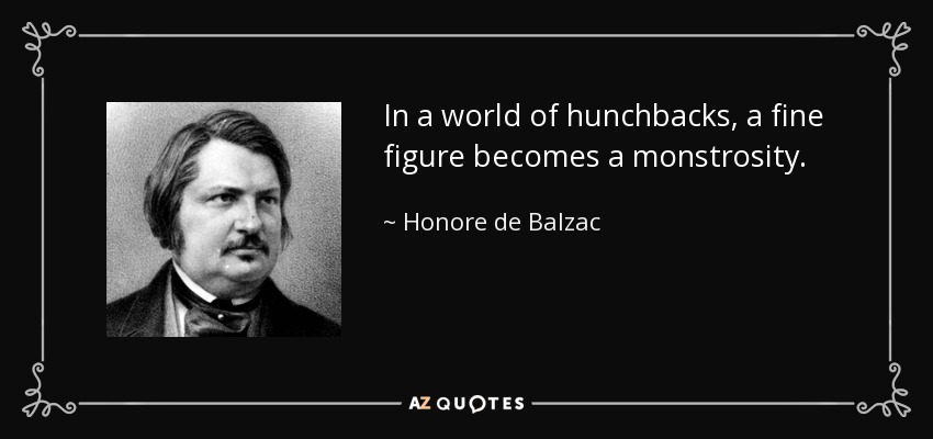 In a world of hunchbacks, a fine figure becomes a monstrosity. - Honore de Balzac