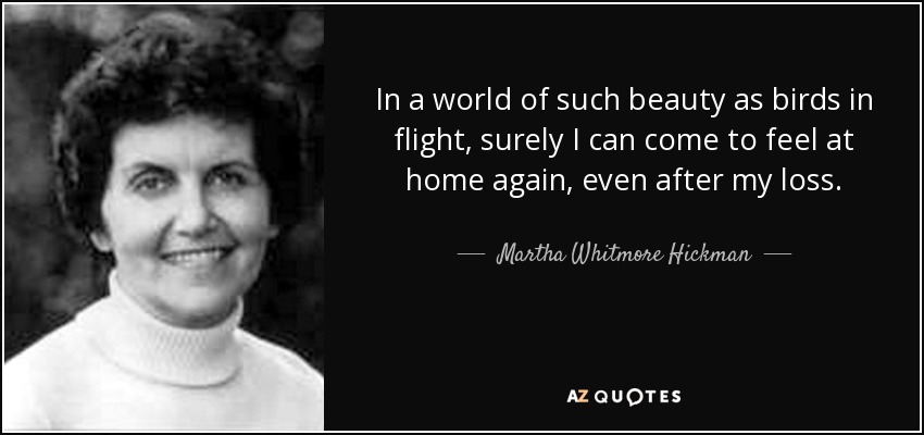 In a world of such beauty as birds in flight, surely I can come to feel at home again, even after my loss. - Martha Whitmore Hickman