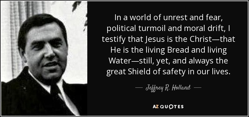 In a world of unrest and fear, political turmoil and moral drift, I testify that Jesus is the Christ—that He is the living Bread and living Water—still, yet, and always the great Shield of safety in our lives. - Jeffrey R. Holland