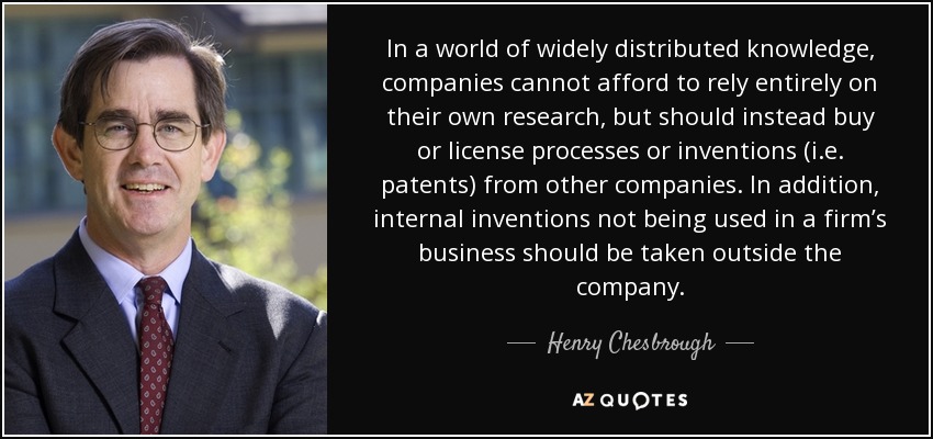 In a world of widely distributed knowledge, companies cannot afford to rely entirely on their own research, but should instead buy or license processes or inventions (i.e. patents) from other companies. In addition, internal inventions not being used in a firm’s business should be taken outside the company. - Henry Chesbrough
