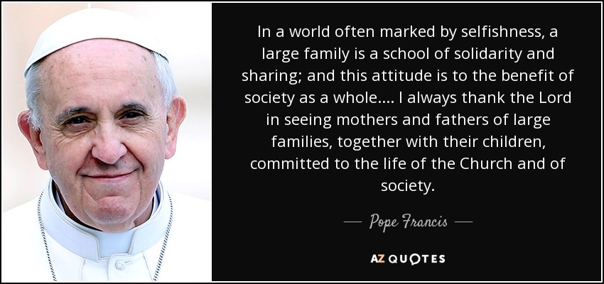 In a world often marked by selfishness, a large family is a school of solidarity and sharing; and this attitude is to the benefit of society as a whole.... I always thank the Lord in seeing mothers and fathers of large families, together with their children, committed to the life of the Church and of society. - Pope Francis