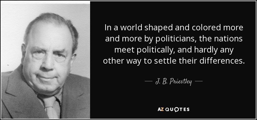 In a world shaped and colored more and more by politicians, the nations meet politically, and hardly any other way to settle their differences. - J. B. Priestley