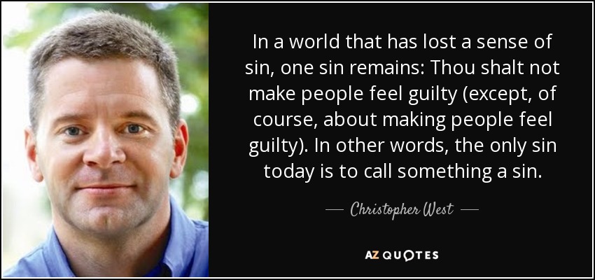 In a world that has lost a sense of sin, one sin remains: Thou shalt not make people feel guilty (except, of course, about making people feel guilty). In other words, the only sin today is to call something a sin. - Christopher West