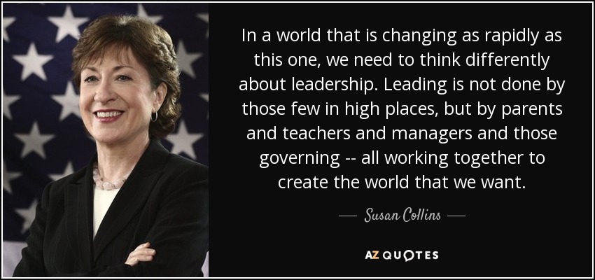 In a world that is changing as rapidly as this one, we need to think differently about leadership. Leading is not done by those few in high places, but by parents and teachers and managers and those governing -- all working together to create the world that we want. - Susan Collins