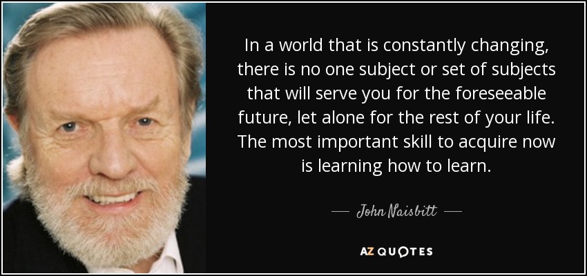 In a world that is constantly changing, there is no one subject or set of subjects that will serve you for the foreseeable future, let alone for the rest of your life. The most important skill to acquire now is learning how to learn. - John Naisbitt