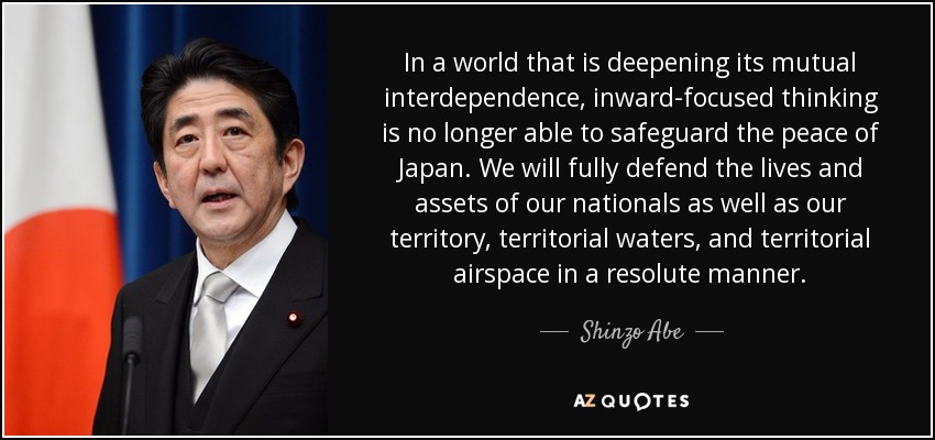 In a world that is deepening its mutual interdependence, inward-focused thinking is no longer able to safeguard the peace of Japan. We will fully defend the lives and assets of our nationals as well as our territory, territorial waters, and territorial airspace in a resolute manner. - Shinzo Abe