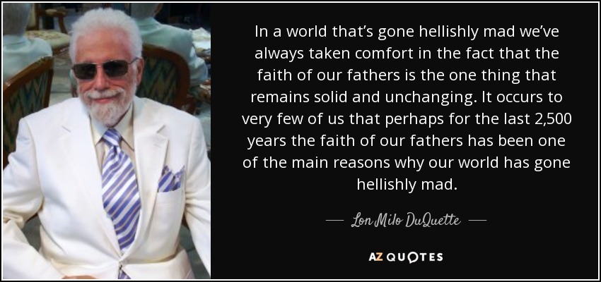 In a world that’s gone hellishly mad we’ve always taken comfort in the fact that the faith of our fathers is the one thing that remains solid and unchanging. It occurs to very few of us that perhaps for the last 2,500 years the faith of our fathers has been one of the main reasons why our world has gone hellishly mad. - Lon Milo DuQuette