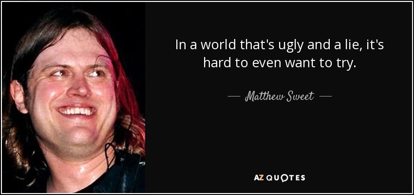 In a world that's ugly and a lie, it's hard to even want to try. - Matthew Sweet