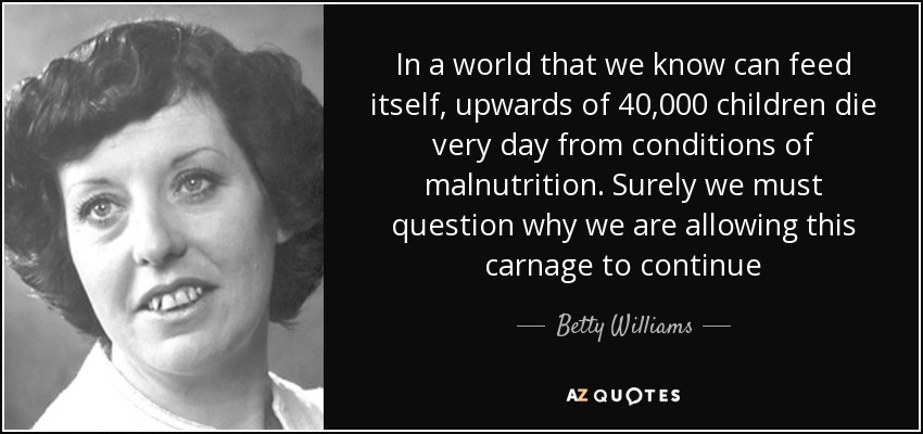 In a world that we know can feed itself, upwards of 40,000 children die very day from conditions of malnutrition. Surely we must question why we are allowing this carnage to continue - Betty Williams
