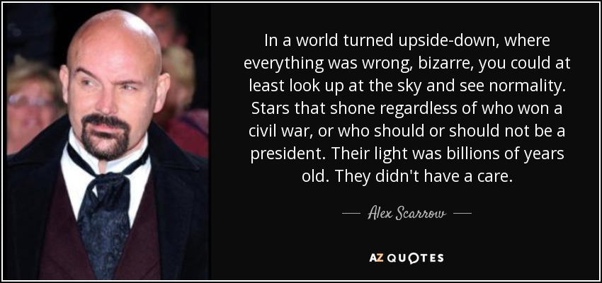 In a world turned upside-down, where everything was wrong, bizarre, you could at least look up at the sky and see normality. Stars that shone regardless of who won a civil war, or who should or should not be a president. Their light was billions of years old. They didn't have a care. - Alex Scarrow