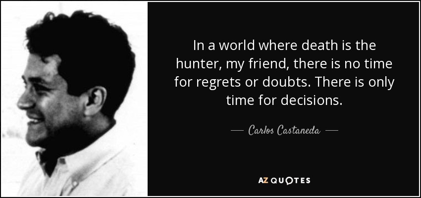 In a world where death is the hunter, my friend, there is no time for regrets or doubts. There is only time for decisions. - Carlos Castaneda