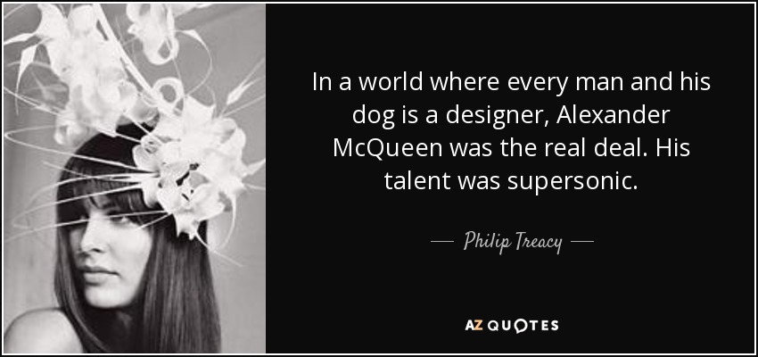In a world where every man and his dog is a designer, Alexander McQueen was the real deal. His talent was supersonic. - Philip Treacy