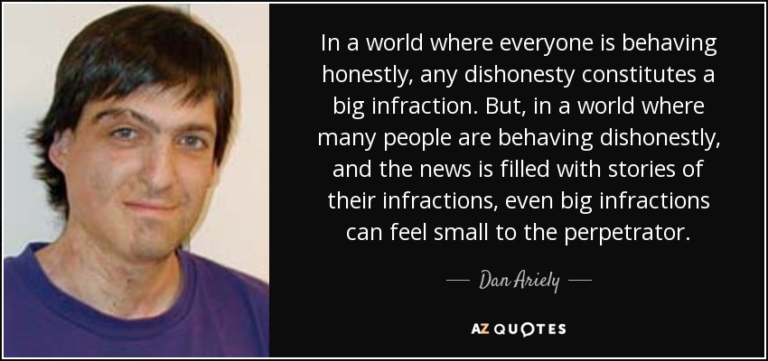 In a world where everyone is behaving honestly, any dishonesty constitutes a big infraction. But, in a world where many people are behaving dishonestly, and the news is filled with stories of their infractions, even big infractions can feel small to the perpetrator. - Dan Ariely