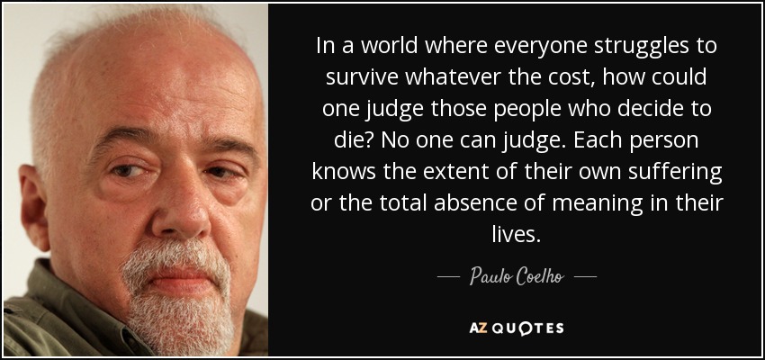In a world where everyone struggles to survive whatever the cost, how could one judge those people who decide to die? No one can judge. Each person knows the extent of their own suffering or the total absence of meaning in their lives. - Paulo Coelho