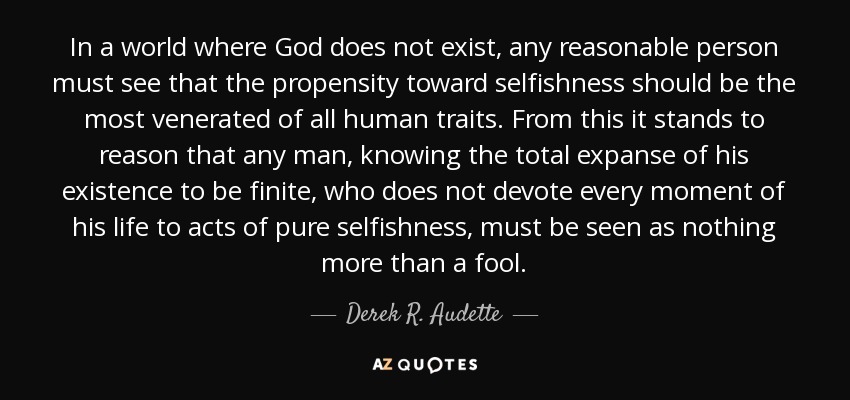 In a world where God does not exist, any reasonable person must see that the propensity toward selfishness should be the most venerated of all human traits. From this it stands to reason that any man, knowing the total expanse of his existence to be finite, who does not devote every moment of his life to acts of pure selfishness, must be seen as nothing more than a fool. - Derek R. Audette