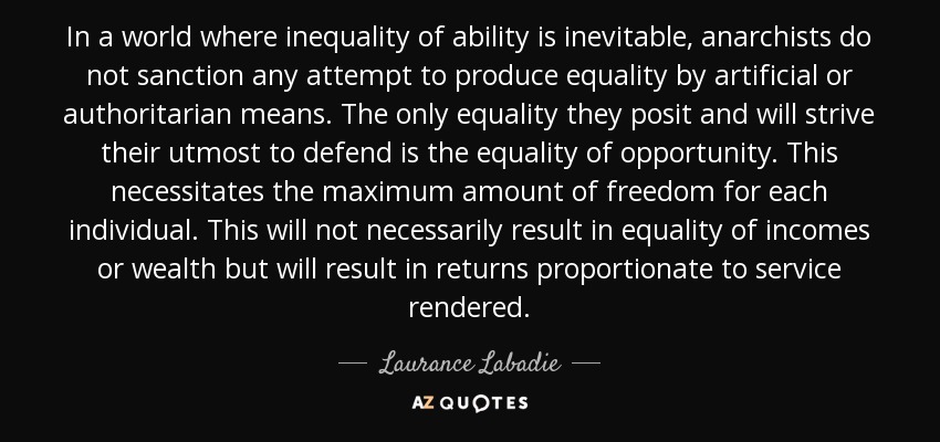 In a world where inequality of ability is inevitable, anarchists do not sanction any attempt to produce equality by artificial or authoritarian means. The only equality they posit and will strive their utmost to defend is the equality of opportunity. This necessitates the maximum amount of freedom for each individual. This will not necessarily result in equality of incomes or wealth but will result in returns proportionate to service rendered. - Laurance Labadie