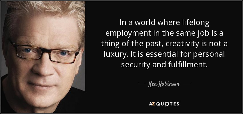 In a world where lifelong employment in the same job is a thing of the past, creativity is not a luxury. It is essential for personal security and fulfillment. - Ken Robinson