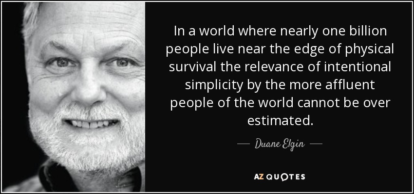 In a world where nearly one billion people live near the edge of physical survival the relevance of intentional simplicity by the more affluent people of the world cannot be over estimated. - Duane Elgin