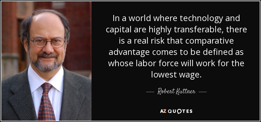 In a world where technology and capital are highly transferable, there is a real risk that comparative advantage comes to be defined as whose labor force will work for the lowest wage. - Robert Kuttner