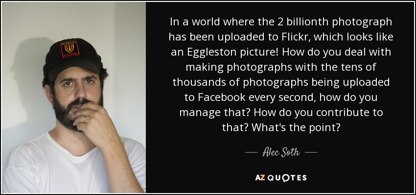 In a world where the 2 billionth photograph has been uploaded to Flickr, which looks like an Eggleston picture! How do you deal with making photographs with the tens of thousands of photographs being uploaded to Facebook every second, how do you manage that? How do you contribute to that? What's the point? - Alec Soth