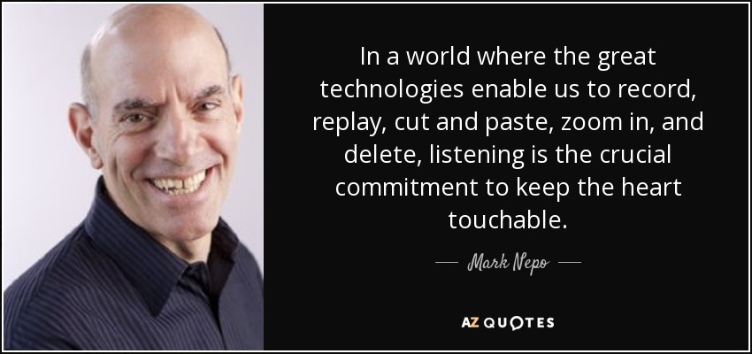 In a world where the great technologies enable us to record, replay, cut and paste, zoom in, and delete, listening is the crucial commitment to keep the heart touchable. - Mark Nepo