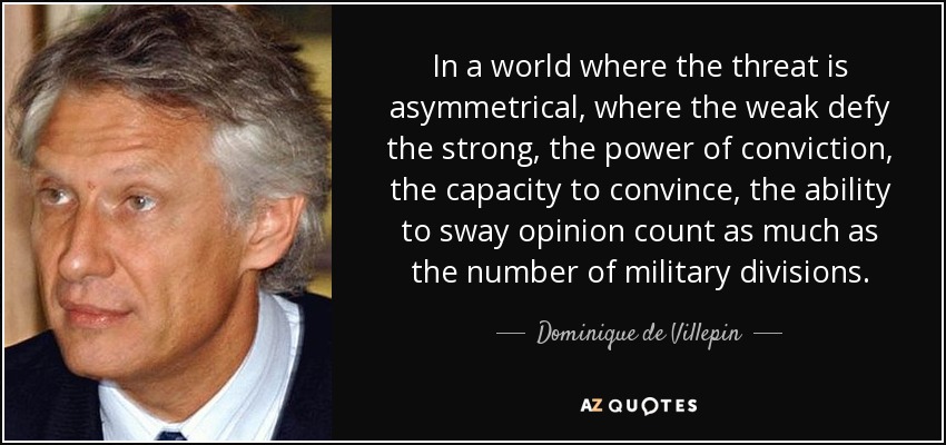 In a world where the threat is asymmetrical, where the weak defy the strong, the power of conviction, the capacity to convince, the ability to sway opinion count as much as the number of military divisions. - Dominique de Villepin