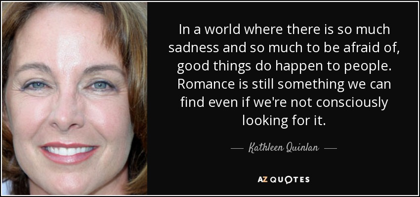 In a world where there is so much sadness and so much to be afraid of, good things do happen to people. Romance is still something we can find even if we're not consciously looking for it. - Kathleen Quinlan