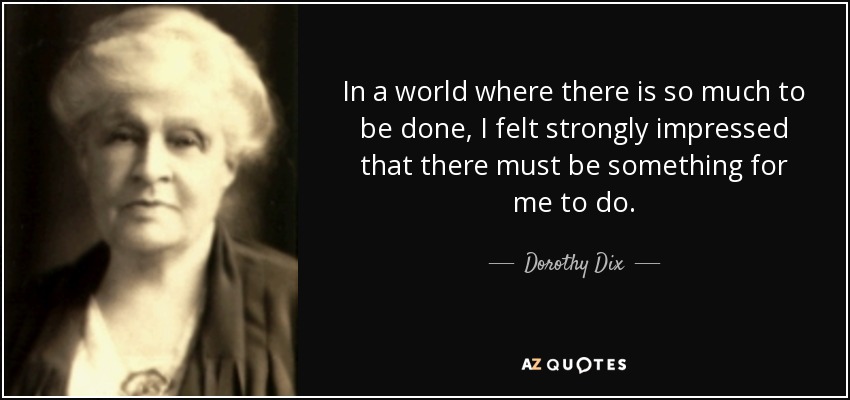 In a world where there is so much to be done, I felt strongly impressed that there must be something for me to do. - Dorothy Dix