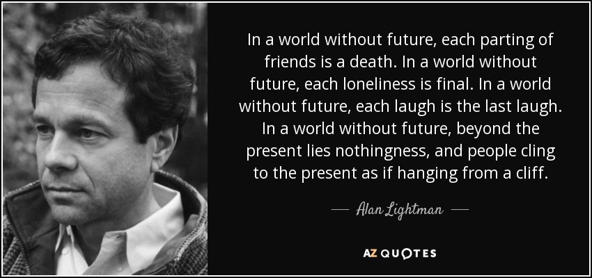In a world without future, each parting of friends is a death. In a world without future, each loneliness is final. In a world without future, each laugh is the last laugh. In a world without future, beyond the present lies nothingness, and people cling to the present as if hanging from a cliff. - Alan Lightman