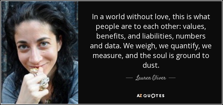 In a world without love, this is what people are to each other: values, benefits, and liabilities, numbers and data. We weigh, we quantify, we measure, and the soul is ground to dust. - Lauren Oliver