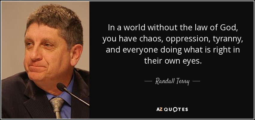 In a world without the law of God, you have chaos, oppression, tyranny, and everyone doing what is right in their own eyes. - Randall Terry
