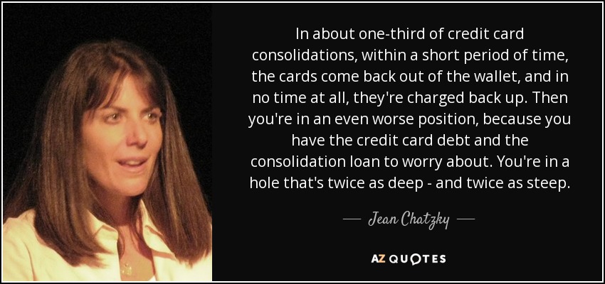 In about one-third of credit card consolidations, within a short period of time, the cards come back out of the wallet, and in no time at all, they're charged back up. Then you're in an even worse position, because you have the credit card debt and the consolidation loan to worry about. You're in a hole that's twice as deep - and twice as steep. - Jean Chatzky