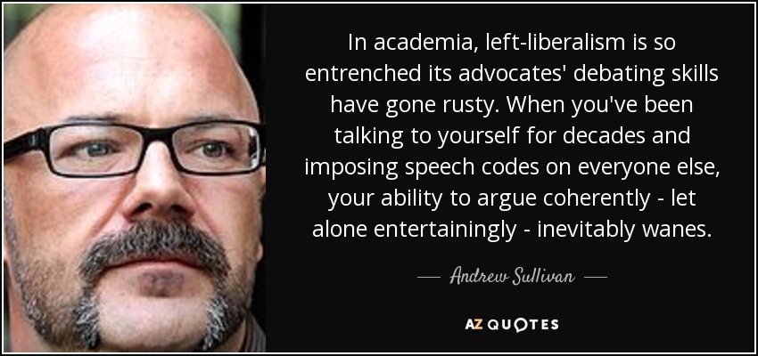 In academia, left-liberalism is so entrenched its advocates' debating skills have gone rusty. When you've been talking to yourself for decades and imposing speech codes on everyone else, your ability to argue coherently - let alone entertainingly - inevitably wanes. - Andrew Sullivan