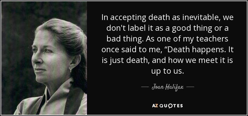 In accepting death as inevitable, we don't label it as a good thing or a bad thing. As one of my teachers once said to me, “Death happens. It is just death, and how we meet it is up to us. - Joan Halifax