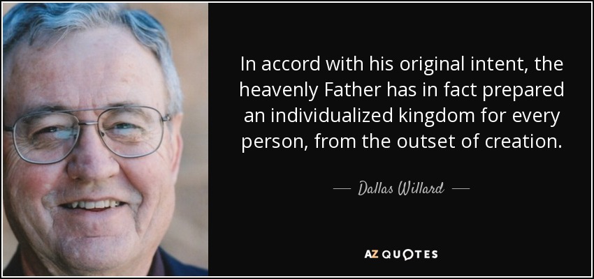 In accord with his original intent, the heavenly Father has in fact prepared an individualized kingdom for every person, from the outset of creation. - Dallas Willard