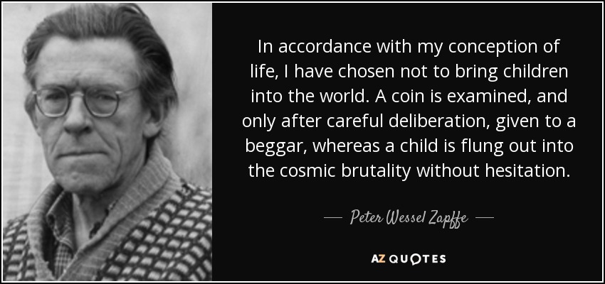 In accordance with my conception of life, I have chosen not to bring children into the world. A coin is examined, and only after careful deliberation, given to a beggar, whereas a child is flung out into the cosmic brutality without hesitation. - Peter Wessel Zapffe