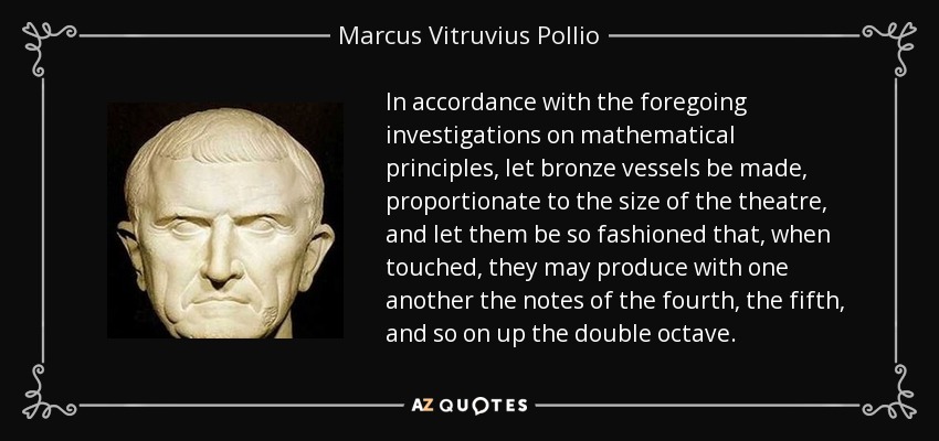 In accordance with the foregoing investigations on mathematical principles, let bronze vessels be made, proportionate to the size of the theatre, and let them be so fashioned that, when touched, they may produce with one another the notes of the fourth, the fifth, and so on up the double octave. - Marcus Vitruvius Pollio