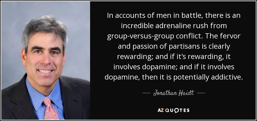 In accounts of men in battle, there is an incredible adrenaline rush from group-versus-group conflict. The fervor and passion of partisans is clearly rewarding; and if it's rewarding, it involves dopamine; and if it involves dopamine, then it is potentially addictive. - Jonathan Haidt