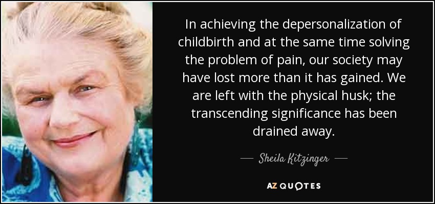In achieving the depersonalization of childbirth and at the same time solving the problem of pain, our society may have lost more than it has gained. We are left with the physical husk; the transcending significance has been drained away. - Sheila Kitzinger
