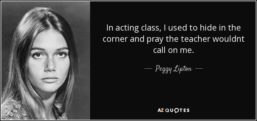 In acting class, I used to hide in the corner and pray the teacher wouldnt call on me. - Peggy Lipton