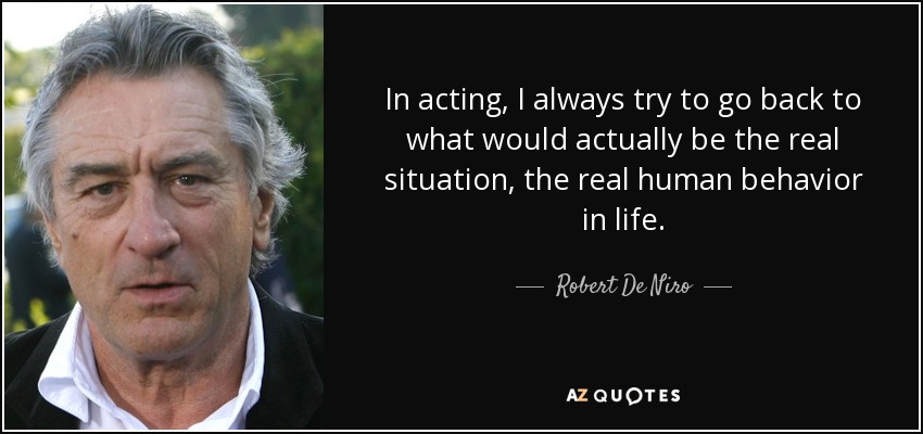 In acting, I always try to go back to what would actually be the real situation, the real human behavior in life. - Robert De Niro